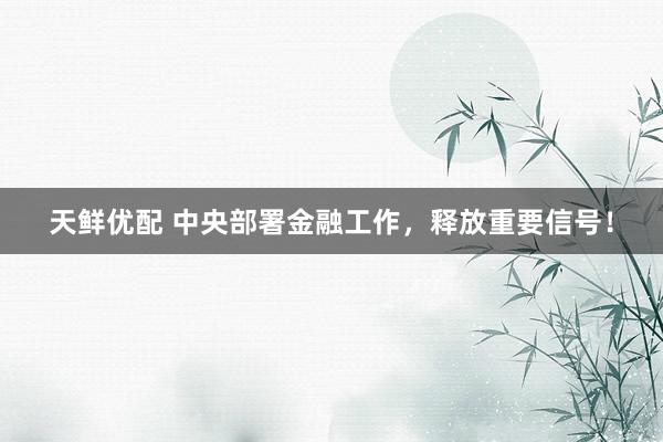 天鲜优配 中央部署金融工作，释放重要信号！