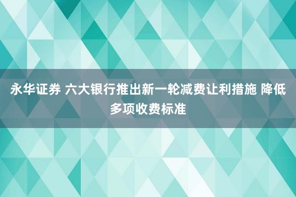 永华证券 六大银行推出新一轮减费让利措施 降低多项收费标准