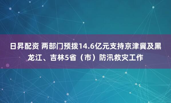 日昇配资 两部门预拨14.6亿元支持京津冀及黑龙江、吉林5省（市）防汛救灾工作