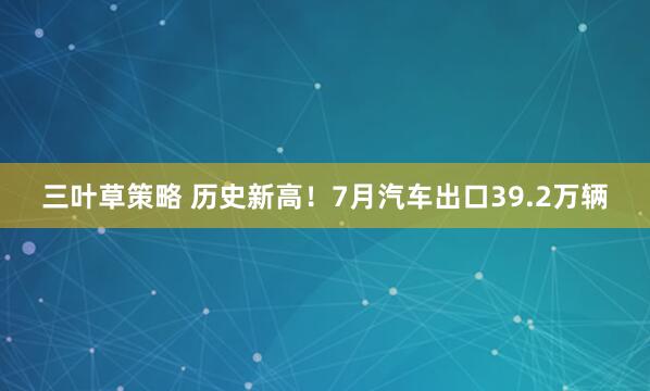 三叶草策略 历史新高！7月汽车出口39.2万辆