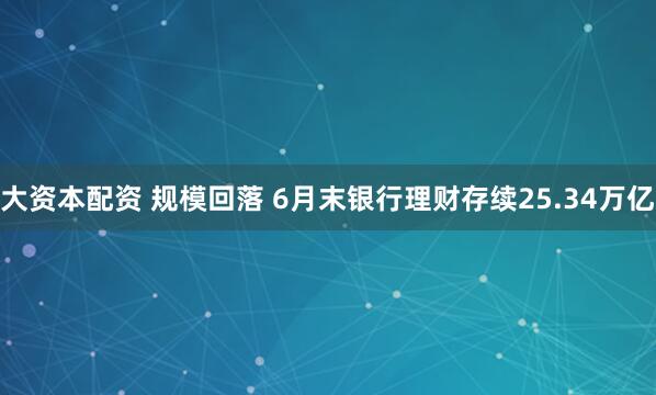 大资本配资 规模回落 6月末银行理财存续25.34万亿