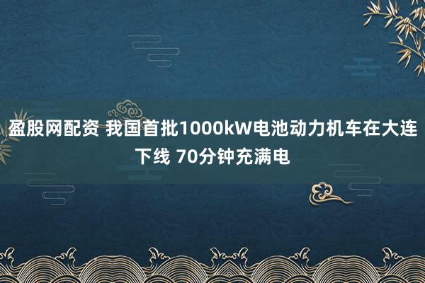 盈股网配资 我国首批1000kW电池动力机车在大连下线 70分钟充满电