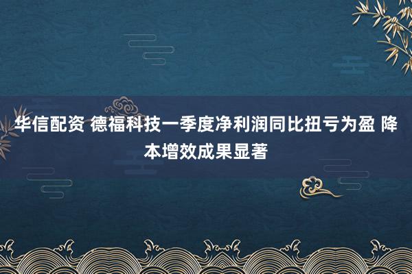 华信配资 德福科技一季度净利润同比扭亏为盈 降本增效成果显著