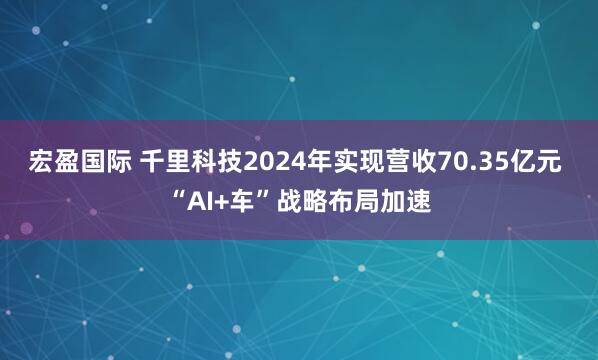 宏盈国际 千里科技2024年实现营收70.35亿元 “AI+车”战略布局加速