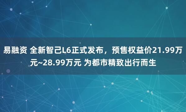 易融资 全新智己L6正式发布，预售权益价21.99万元~28.99万元 为都市精致出行而生