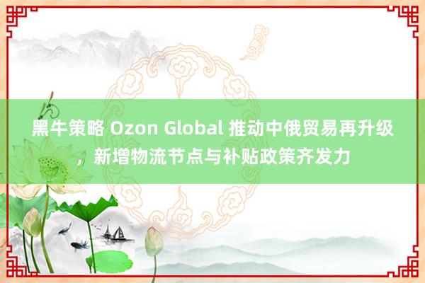 黑牛策略 Ozon Global 推动中俄贸易再升级，新增物流节点与补贴政策齐发力