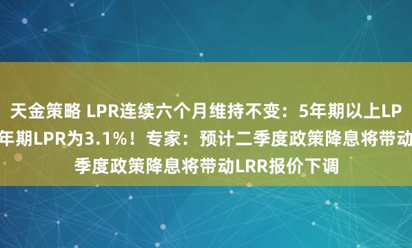 天金策略 LPR连续六个月维持不变：5年期以上LPR为3.6%，1年期LPR为3.1%！专家：预计二季度政策降息将带动LRR报价下调