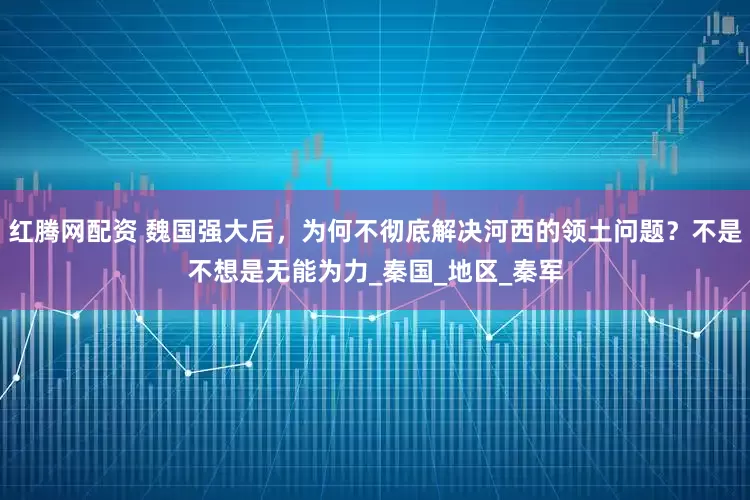 红腾网配资 魏国强大后，为何不彻底解决河西的领土问题？不是不想是无能为力_秦国_地区_秦军