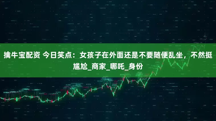 擒牛宝配资 今日笑点：女孩子在外面还是不要随便乱坐，不然挺尴尬_商家_哪吒_身份