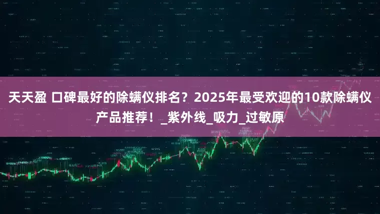 天天盈 口碑最好的除螨仪排名？2025年最受欢迎的10款除螨仪产品推荐！_紫外线_吸力_过敏原