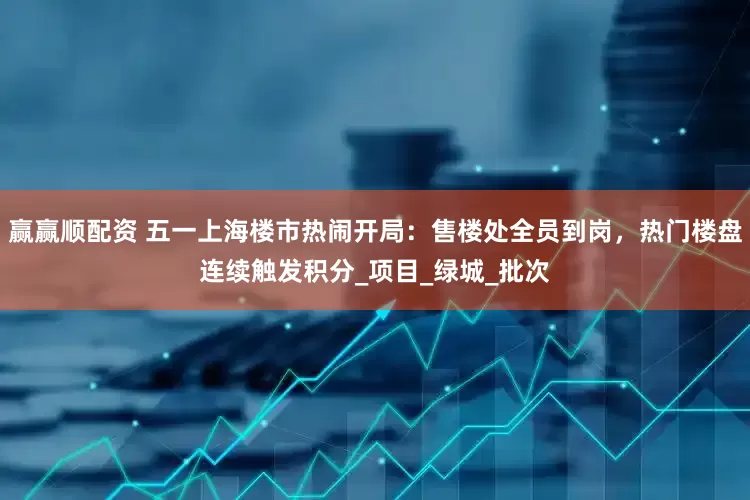 赢赢顺配资 五一上海楼市热闹开局：售楼处全员到岗，热门楼盘连续触发积分_项目_绿城_批次
