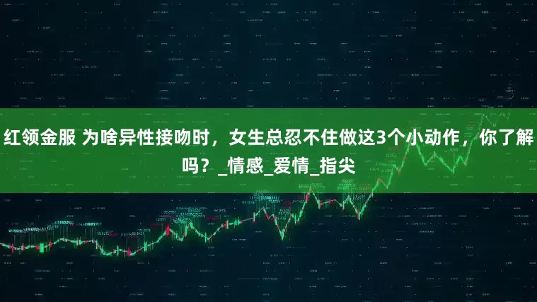 红领金服 为啥异性接吻时，女生总忍不住做这3个小动作，你了解吗？_情感_爱情_指尖