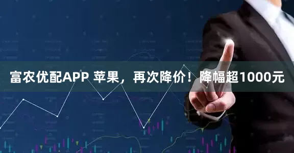 富农优配APP 苹果，再次降价！降幅超1000元