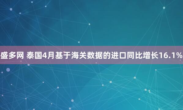 盛多网 泰国4月基于海关数据的进口同比增长16.1%