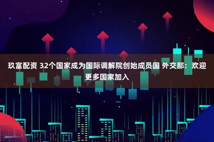 玖富配资 32个国家成为国际调解院创始成员国 外交部：欢迎更多国家加入