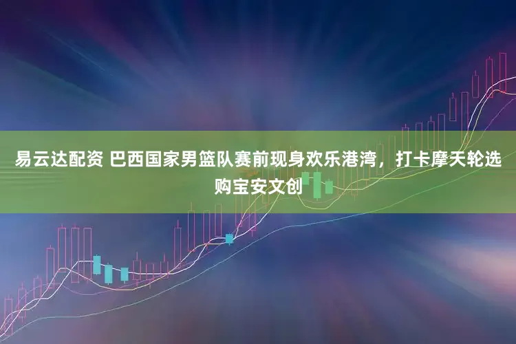 易云达配资 巴西国家男篮队赛前现身欢乐港湾，打卡摩天轮选购宝安文创