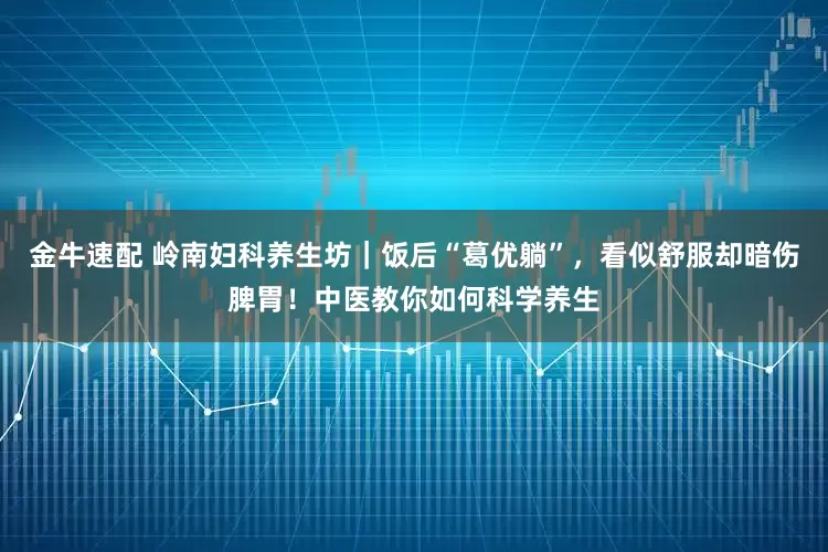 金牛速配 岭南妇科养生坊｜饭后“葛优躺”，看似舒服却暗伤脾胃！中医教你如何科学养生