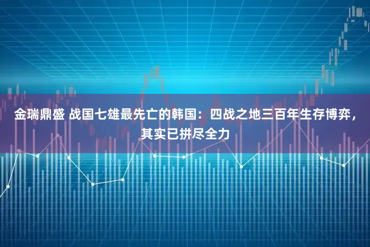 金瑞鼎盛 战国七雄最先亡的韩国：四战之地三百年生存博弈，其实已拼尽全力