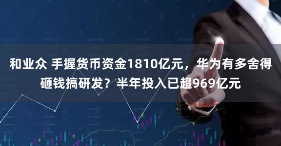 和业众 手握货币资金1810亿元，华为有多舍得砸钱搞研发？半年投入已超969亿元