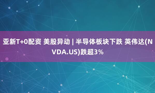 亚新T+0配资 美股异动 | 半导体板块下跌 英伟达(NVDA.US)跌超3%