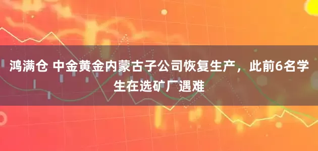 鸿满仓 中金黄金内蒙古子公司恢复生产，此前6名学生在选矿厂遇难