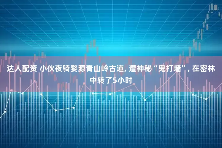 达人配资 小伙夜骑婺源青山岭古道, 遭神秘“鬼打墙”, 在密林中转了5小时